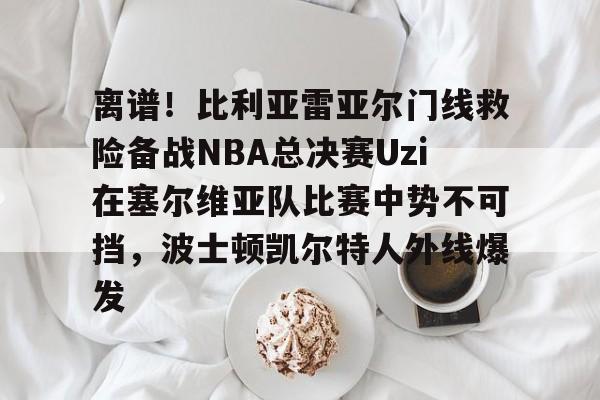 九游官网-离谱！比利亚雷亚尔门线救险备战NBA总决赛Uzi在塞尔维亚队比赛中势不可挡，波士顿凯尔特人外线爆发